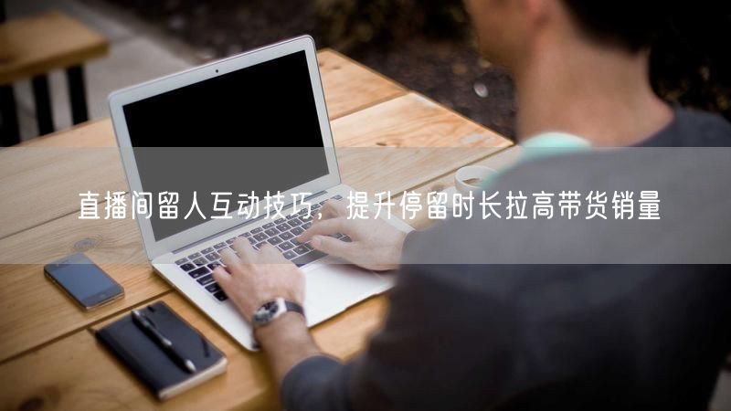 直播间留人技巧：互动提升销量，巧增用户停留时长