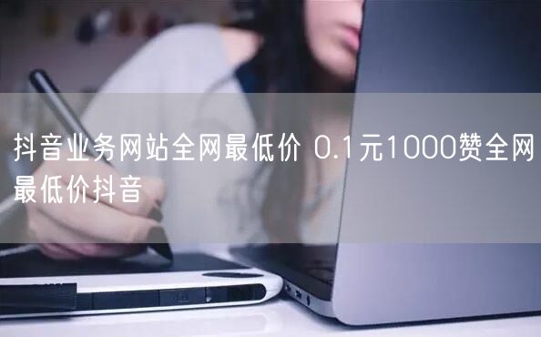 抖音业务网站全网最低价 0.1元1000赞全网最低价抖音