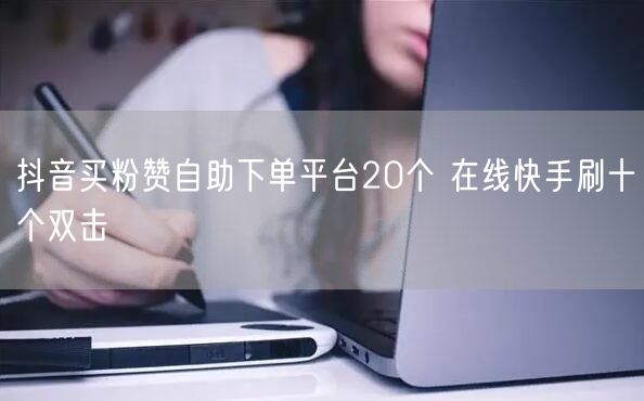 抖音买粉赞自助下单平台20个 在线快手刷十个双击