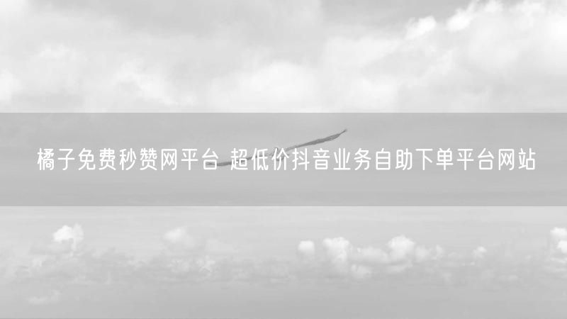 橘子免费秒赞网平台 超低价抖音业务自助下单平台网站
