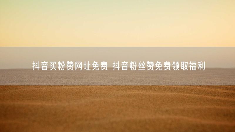 抖音买粉赞网址免费 抖音粉丝赞免费领取福利