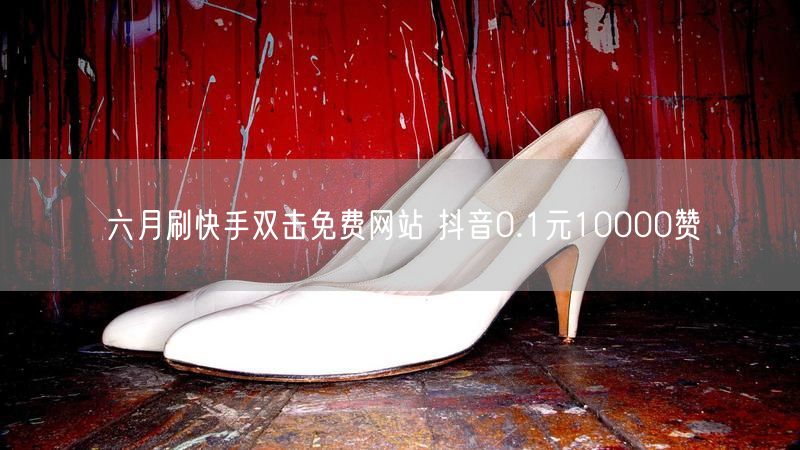 六月刷快手双击免费网站 抖音0.1元10000赞