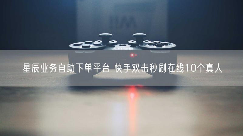 星辰业务自助下单平台 快手双击秒刷在线10个真人