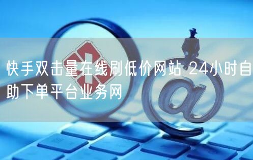 快手双击量在线刷低价网站 24小时自助下单平台业务网