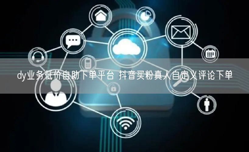 dy业务低价自助下单平台 抖音买粉真人自定义评论下单