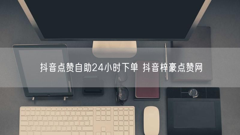 抖音点赞自助24小时下单 抖音梓豪点赞网
