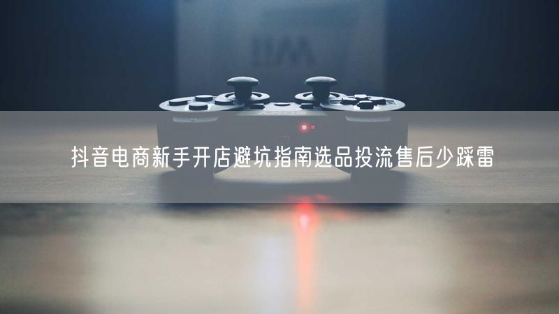抖音电商新手开店避坑指南选品投流售后少踩雷