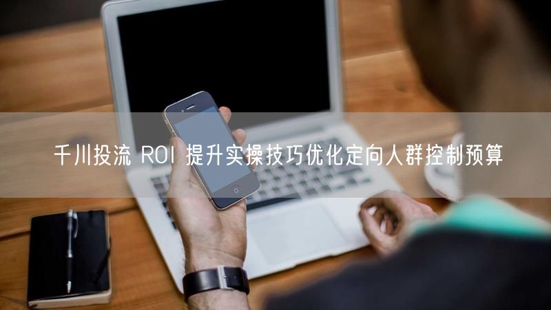 千川投流 ROI 提升实操技巧优化定向人群控制预算