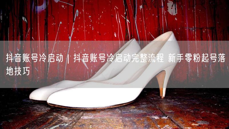 抖音账号冷启动｜抖音账号冷启动完整流程 新手零粉起号落地技巧
