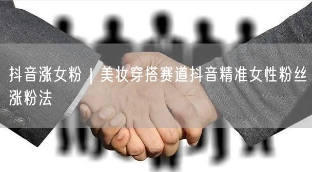 抖音涨女粉|美妆穿搭赛道抖音精准女性粉丝涨粉法