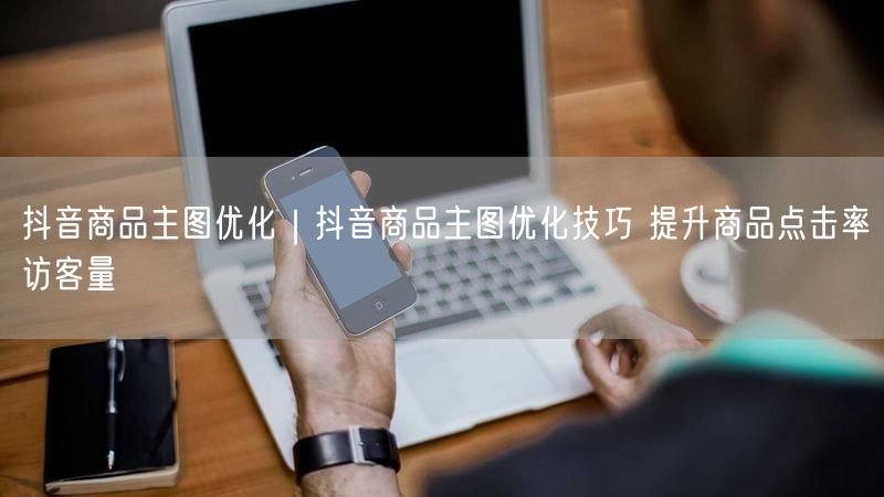 抖音商品主图优化｜抖音商品主图优化技巧 提升商品点击率访客量