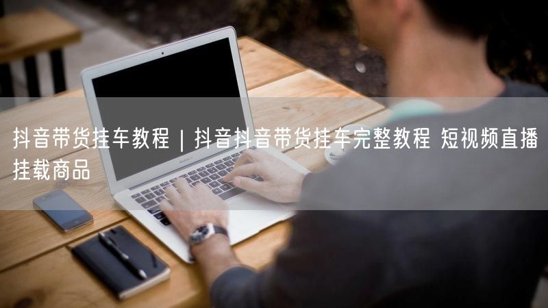 抖音带货挂车教程｜抖音抖音带货挂车完整教程 短视频直播挂载商品